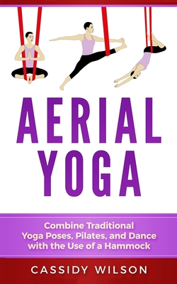 Aerial Yoga: Combine Traditional Yoga Poses, Pilates, and Dance with the use of a Hammock - Cassidy Wilson