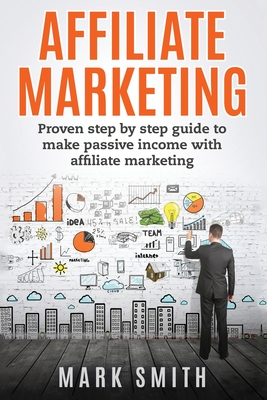 Affiliate Marketing: Proven Step By Step Guide To Make Passive Income With Affiliate Marketing - Mark Smith