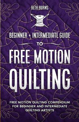 Free-Motion Quilting: Beginner + Intermediate Guide to Free-Motion Quilting: Free Motion Quilting Compendium for Beginner and Intermediate F - Beth Burns