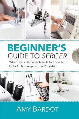 Beginner's Guide to Serger: What Every Beginner Needs to Know to Unlock Her Serger's True Potential - Amy Bardot