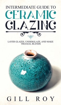 Intermediate Guide to Ceramic Glazing: Layer Glazes, Underglaze, and Make Triaxial Blends - Gill Roy