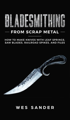 Bladesmithing From Scrap Metal: How to Make Knives With Leaf Springs, Saw Blades, Railroad Spikes, and Files - Wes Sander