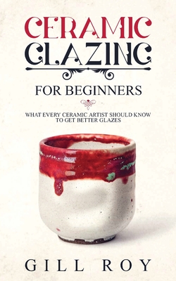 Ceramic Glazing for Beginners: What Every Ceramic Artist Should Know to Get Better Glazes - Gill Roy