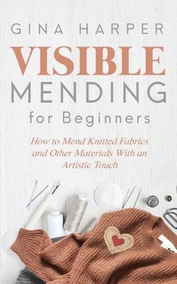 Visible Mending for Beginners: How to Mend Knitted Fabrics and Other Materials With an Artistic Touch - Gina Harper