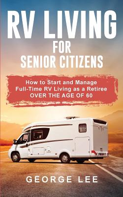 RV Living for Senior Citizens: How to Start and Manage Full Time RV Living as a Retiree Over the age of 60 - George Lee