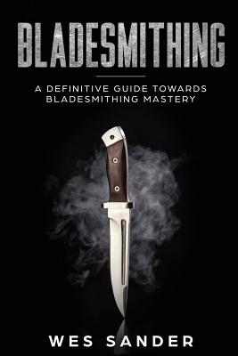 Bladesmithing: A Definitive Guide Towards Bladesmithing Mastery - Wes Sander