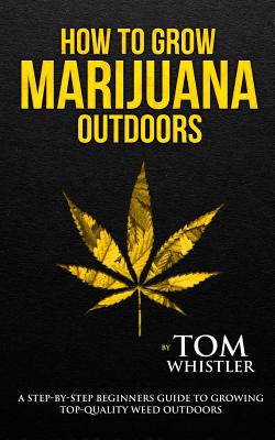 How to Grow Marijuana: Outdoors - A Step-by-Step Beginner's Guide to Growing Top-Quality Weed Outdoors (Volume 2) - Tom Whistler