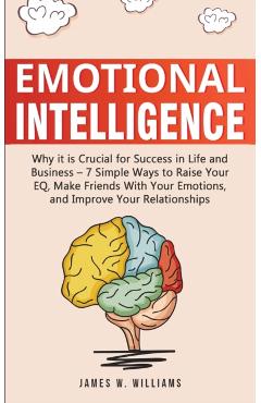 Emotional Intelligence: Why it is Crucial for Success in Life and Business - 7 Simple Ways to Raise Your EQ, Make Friends with Your Emotions, - James W. Williams