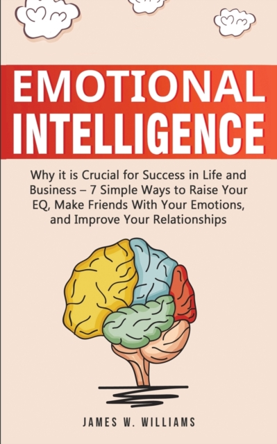 Emotional Intelligence: Why it is Crucial for Success in Life and Business - 7 Simple Ways to Raise Your EQ, Make Friends with Your Emotions, - James W. Williams
