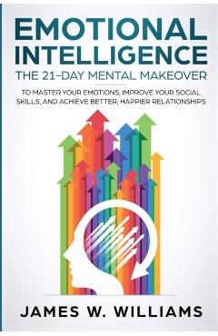Emotional Intelligence: The 21-Day Mental Makeover to Master Your Emotions, Improve Your Social Skills, and Achieve Better, Happier Relationsh - James W. Williams