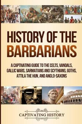History of the Barbarians: A Captivating Guide to the Celts, Vandals, Gallic Wars, Sarmatians and Scythians, Goths, Attila the Hun, and Anglo-Sax - Captivating History