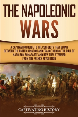 The Napoleonic Wars: A Captivating Guide to the Conflicts That Began Between the United Kingdom and France During the Rule of Napoleon Bona - Captivating History