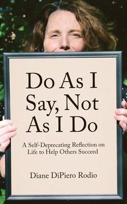 Do As I Say, Not As I Do: A Self-Deprecating Reflection on Life to Help Others Succeed - Diane Dipiero Rodio