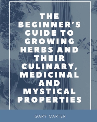 The Beginner's Guide to Growing Herbs and their Culinary, Medicinal and Mystical Properties - Gary Carter