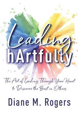 Leading hArtfully: The Art of Leading Through Your Heart to Discover the Best in Others - Diane M. Rogers