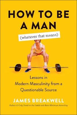How to Be a Man (Whatever That Means): Lessons in Modern Masculinity from a Questionable Source - James Breakwell