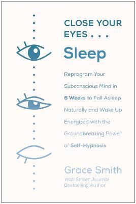 Close Your Eyes, Sleep: Reprogram Your Subconscious Mind in 6 Weeks to Fall Asleep Naturally and Wake Up Energized with the Groundbreaking Pow - Grace Smith