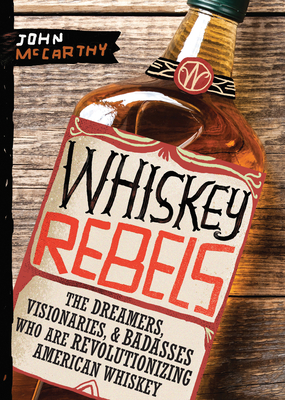 Whiskey Rebels: The Dreamers, Visionaries & Badasses Who Are Revolutionizing American Whiskey - John Mccarthy
