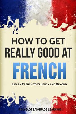 How to Get Really Good at French: Learn French to Fluency and Beyond - Language Learning Polyglot