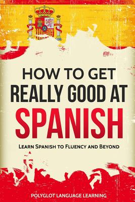 How to Get Really Good at Spanish: Learn Spanish to Fluency and Beyond - Language Learning Polyglot