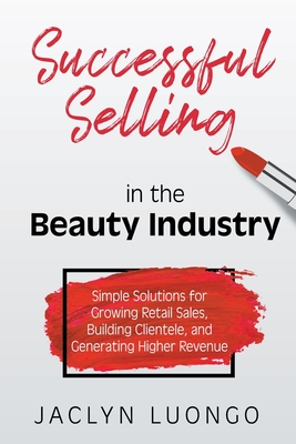 Successful Selling in the Beauty Industry: Simple Solutions for Growing Retail Sales, Building Clientele, and Generating Higher Revenue - Jaclyn Luongo