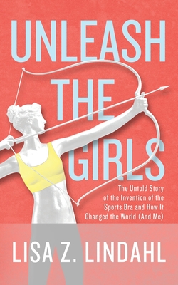 Unleash the Girls: The Untold Story of the Invention of the Sports Bra and How It Changed the World (And Me) - Lisa Z. Lindahl