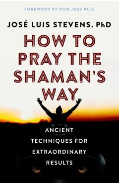 How to Pray the Shaman's Way: Ancient Techniques for Extraordinary Results - Jos Luis Stevens
