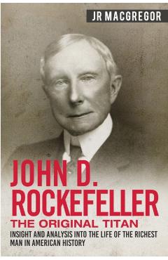 John D. Rockefeller - The Original Titan: Insight and Analysis into the Life of the Richest Man in American History - J. R. Macgregor