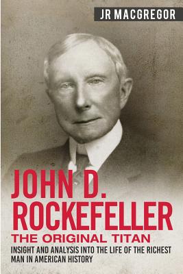 John D. Rockefeller - The Original Titan: Insight and Analysis into the Life of the Richest Man in American History - J. R. Macgregor