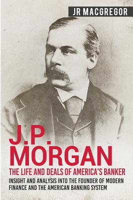 J.P. Morgan - The Life and Deals of America's Banker: Insight and Analysis into the Founder of Modern Finance and the American Banking System - J. R. Macgregor