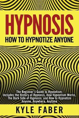 Hypnosis - How to Hypnotize Anyone: The Beginner's Guide to Hypnotism - Includes the History of Hypnosis, How Hypnotism Works, The Dark Side of Hypnos - Kyle Faber