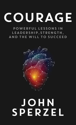 Courage: Powerful Lessons in Leadership, Strength, and the Will to Succeed - John Sperzel