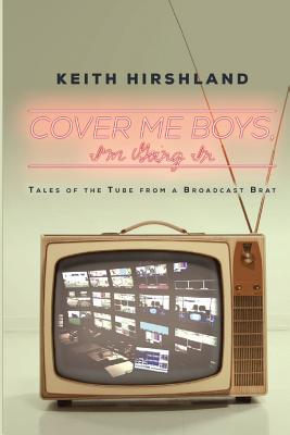 Cover Me Boys, I'm Going In: Tales of the Tube from a Broadcast Brat - Keith Hirshland