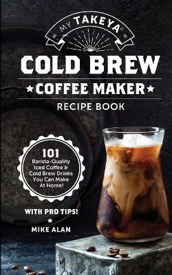 My Takeya Cold Brew Coffee Maker Recipe Book: 101 Barrista-Quality Iced Coffee & Cold Brew Drinks You Can Make At Home! - Mike Alan
