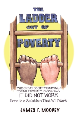 The Ladder Out of Poverty: The Great Society Promised to End Poverty in America. It Did Not Work. Here is a Solution That Will Work. - James T. Moodey