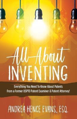 All About Inventing: Everything You Need To Know About Patents From a Former USPTO Patent Examiner & Patent Attorney! - Andrea Hence Evans