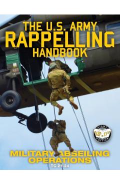 The US Army Rappelling Handbook - Military Abseiling Operations: Techniques, Training and Safety Procedures for Rappelling from Towers, Cliffs, Mounta - U S Army