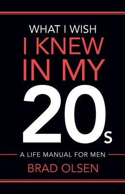 What I Wish I Knew In My 20s: A Life Manual For Men - Brad Olsen