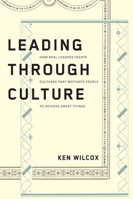 Leading Through Culture: How Real Leaders Create Cultures That Motivate People to Achieve Great Things - Ken Wilcox