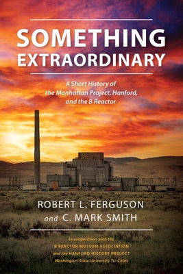 Something Extraordinary: A Short History of the Manhattan Project, Hanford, and the B Reactor - Robert L. Ferguson