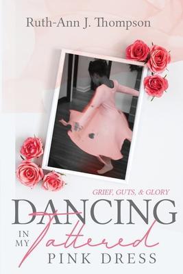 Dancing In My Tattered Pink Dress: Grief, Guts & Glory - Ruth-ann J. Thompson