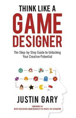 Think Like a Game Designer: The Step-By-Step Guide to Unlocking Your Creative Potential - Justin Gary
