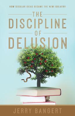 The Discipline of Delusion: How Secular Ideas Became the New Idolatry - Jerry Bangert