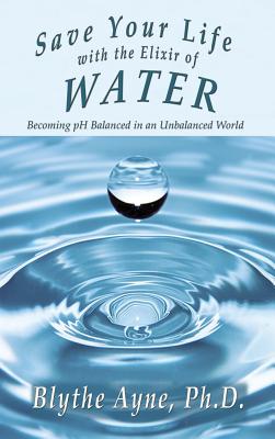 Save Your Life with the Elixir of Water: Becoming pH Balanced in an Unbalanced World - Blythe Ayne
