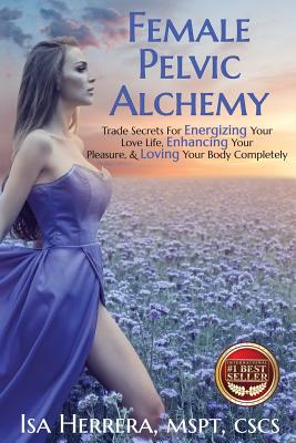 Female Pelvic Alchemy: Trade Secrets For Energizing Your Love Life, Enhancing Your Pleasure & Loving Your Body Completely - Isa Herrera