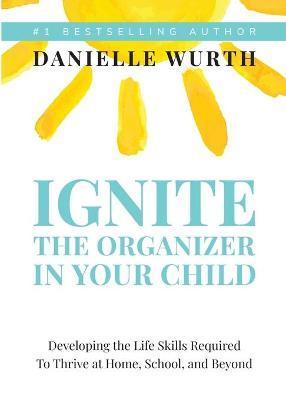 Ignite the Organizer in Your Child: Developing the Life Skills Required to Thrive at Home, School, and Beyond - Danielle Wurth