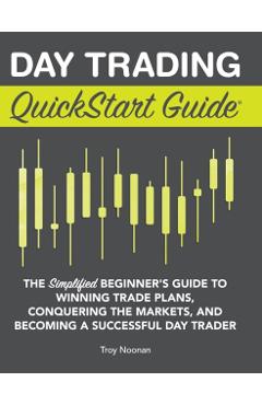 Day Trading QuickStart Guide: The Simplified Beginner's Guide to Winning Trade Plans, Conquering the Markets, and Becoming a Successful Day Trader - Troy Noonan