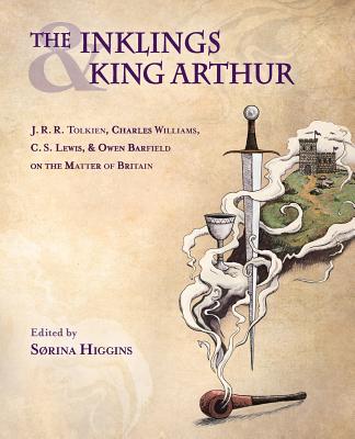 The Inklings and King Arthur: J.R.R. Tolkien, Charles Williams, C.S. Lewis, and Owen Barfield on the Matter of Britain - Sorina Higgins