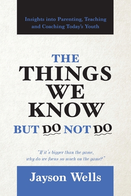 The Things We Know But Do Not Do: Insights into Parenting, Teaching and Coaching Today's Youth - Jayson Wells