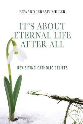 It's About Eternal Life After All: Revisiting Catholic Beliefs - Edward Jeremy Miller